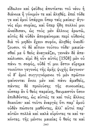 εἴδωλον καὶ ψεῦδος ἀποτίκτει τοῦ νέου ἡ
διάνοια ἢ γόνιμόν τε καὶ ἀληθές. ἐπεὶ τόδε
γε καὶ ἐμοὶ ὑπάρχει ὅπερ ταῖς μαίαις· ἄγο-
νός εἰμι σοφίας, καὶ ὅπερ ἤδη πολλοί μοι
ὠνείδισαν, ὡς τοὺς μὲν ἄλλους ἐρωτῶ,
αὐτὸς δὲ οὐδὲν ἀποφαίνομαι περὶ οὐδενὸς
διὰ τὸ μηδὲν ἔχειν σοφόν, ἀληθὲς ὀνειδί-
ζουσιν. τὸ δὲ αἴτιον τούτου τόδε· μαιεύε-
σθαί με ὁ θεὸς ἀναγκάζει, γεννᾶν δὲ ἀπε-
κώλυσεν. εἰμὶ δὴ οὖν αὐτὸς [150δ] μὲν οὐ
πάνυ τι σοφός, οὐδέ τί μοι ἔστιν εὕρημα
τοιοῦτον γεγονὸς τῆς ἐμῆς ψυχῆς ἔκγονον·
οἱ δ᾽ ἐμοὶ συγγιγνόμενοι τὸ μὲν πρῶτον
φαίνονται ἔνιοι μὲν καὶ πάνυ ἀμαθεῖς,
πάντες δὲ προϊούσης τῆς συνουσίας,
οἷσπερ ἂν ὁ θεὸς παρείκῃ, θαυμαστὸν ὅσον
ἐπιδιδόντες, ὡς αὑτοῖς τε καὶ τοῖς ἄλλοις
δοκοῦσι· καὶ τοῦτο ἐναργὲς ὅτι παρ᾽ ἐμοῦ
οὐδὲν πώποτε μαθόντες, ἀλλ᾽ αὐτοὶ παρ᾽
αὑτῶν πολλὰ καὶ καλὰ εὑρόντες τε καὶ τε-
κόντες. τῆς μέντοι μαιείας ὁ θεός τε καὶ
2443
 