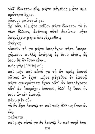 οὐδ᾽ ἔλαττον εἴη, μήτε μέγεθος μήτε σμι-
κρότητα ἔχον.
οὔκουν φαίνεταί γε.
ἆρ᾽ οὖν, εἰ μήτε μεῖζον μήτε ἔλαττον τὸ ἓν
τῶν ἄλλων, ἀνάγκη αὐτὸ ἐκείνων μήτε
ὑπερέχειν μήτε ὑπερέχεσθαι;
ἀνάγκη.
οὐκοῦν τό γε μήτε ὑπερέχον μήτε ὑπερε-
χόμενον πολλὴ ἀνάγκη ἐξ ἴσου εἶναι, ἐξ
ἴσου δὲ ὂν ἴσον εἶναι.
πῶς γὰρ [150ε] οὔ;
καὶ μὴν καὶ αὐτό γε τὸ ἓν πρὸς ἑαυτὸ
οὕτως ἂν ἔχοι· μήτε μέγεθος ἐν ἑαυτῷ
μήτε σμικρότητα ἔχον οὔτ᾽ ἂν ὑπερέχοιτο
οὔτ᾽ ἂν ὑπερέχοι ἑαυτοῦ, ἀλλ᾽ ἐξ ἴσου ὂν
ἴσον ἂν εἴη ἑαυτῷ.
πάνυ μὲν οὖν.
τὸ ἓν ἄρα ἑαυτῷ τε καὶ τοῖς ἄλλοις ἴσον ἂν
εἴη.
φαίνεται.
καὶ μὴν αὐτό γε ἐν ἑαυτῷ ὂν καὶ περὶ ἑαυ-
2731
 