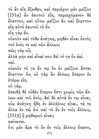τὸ ἂν εἴη ἔξωθεν, καὶ περιέχον μὲν μεῖζον
[151α] ἂν ἑαυτοῦ εἴη, περιεχόμενον δὲ
ἔλαττον, καὶ οὕτω μεῖζον ἂν καὶ ἔλαττον
εἴη αὐτὸ ἑαυτοῦ τὸ ἕν.
εἴη γὰρ ἄν.
οὐκοῦν καὶ τόδε ἀνάγκη, μηδὲν εἶναι ἐκτὸς
τοῦ ἑνός τε καὶ τῶν ἄλλων;
πῶς γὰρ οὔ;
ἀλλὰ μὴν καὶ εἶναί που δεῖ τό γε ὂν ἀεί.
ναί.
οὐκοῦν τό γε ἔν τῳ ὂν ἐν μείζονι ἔσται
ἔλαττον ὄν; οὐ γὰρ ἂν ἄλλως ἕτερον ἐν
ἑτέρῳ εἴη.
οὐ γάρ.
ἐπειδὴ δὲ οὐδὲν ἕτερον ἔστι χωρὶς τῶν ἄλ-
λων καὶ τοῦ ἑνός, δεῖ δὲ αὐτὰ ἔν τῳ εἶναι,
οὐκ ἀνάγκη ἤδη ἐν ἀλλήλοις εἶναι, τά τε
ἄλλα ἐν τῷ ἑνὶ καὶ τὸ ἓν ἐν τοῖς ἄλλοις,
[151β] ἢ μηδαμοῦ εἶναι;
φαίνεται.
ὅτι μὲν ἄρα τὸ ἓν ἐν τοῖς ἄλλοις ἔνεστι,
2732
 