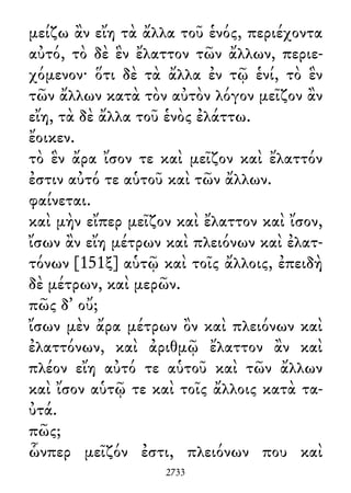 μείζω ἂν εἴη τὰ ἄλλα τοῦ ἑνός, περιέχοντα
αὐτό, τὸ δὲ ἓν ἔλαττον τῶν ἄλλων, περιε-
χόμενον· ὅτι δὲ τὰ ἄλλα ἐν τῷ ἑνί, τὸ ἓν
τῶν ἄλλων κατὰ τὸν αὐτὸν λόγον μεῖζον ἂν
εἴη, τὰ δὲ ἄλλα τοῦ ἑνὸς ἐλάττω.
ἔοικεν.
τὸ ἓν ἄρα ἴσον τε καὶ μεῖζον καὶ ἔλαττόν
ἐστιν αὐτό τε αὑτοῦ καὶ τῶν ἄλλων.
φαίνεται.
καὶ μὴν εἴπερ μεῖζον καὶ ἔλαττον καὶ ἴσον,
ἴσων ἂν εἴη μέτρων καὶ πλειόνων καὶ ἐλατ-
τόνων [151ξ] αὑτῷ καὶ τοῖς ἄλλοις, ἐπειδὴ
δὲ μέτρων, καὶ μερῶν.
πῶς δ᾽ οὔ;
ἴσων μὲν ἄρα μέτρων ὂν καὶ πλειόνων καὶ
ἐλαττόνων, καὶ ἀριθμῷ ἔλαττον ἂν καὶ
πλέον εἴη αὐτό τε αὑτοῦ καὶ τῶν ἄλλων
καὶ ἴσον αὑτῷ τε καὶ τοῖς ἄλλοις κατὰ τα-
ὐτά.
πῶς;
ὧνπερ μεῖζόν ἐστι, πλειόνων που καὶ
2733
 