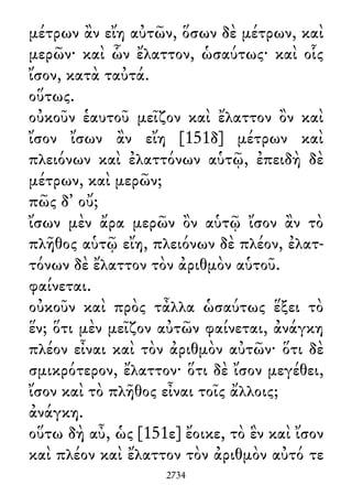 μέτρων ἂν εἴη αὐτῶν, ὅσων δὲ μέτρων, καὶ
μερῶν· καὶ ὧν ἔλαττον, ὡσαύτως· καὶ οἷς
ἴσον, κατὰ ταὐτά.
οὕτως.
οὐκοῦν ἑαυτοῦ μεῖζον καὶ ἔλαττον ὂν καὶ
ἴσον ἴσων ἂν εἴη [151δ] μέτρων καὶ
πλειόνων καὶ ἐλαττόνων αὑτῷ, ἐπειδὴ δὲ
μέτρων, καὶ μερῶν;
πῶς δ᾽ οὔ;
ἴσων μὲν ἄρα μερῶν ὂν αὑτῷ ἴσον ἂν τὸ
πλῆθος αὑτῷ εἴη, πλειόνων δὲ πλέον, ἐλατ-
τόνων δὲ ἔλαττον τὸν ἀριθμὸν αὑτοῦ.
φαίνεται.
οὐκοῦν καὶ πρὸς τἆλλα ὡσαύτως ἕξει τὸ
ἕν; ὅτι μὲν μεῖζον αὐτῶν φαίνεται, ἀνάγκη
πλέον εἶναι καὶ τὸν ἀριθμὸν αὐτῶν· ὅτι δὲ
σμικρότερον, ἔλαττον· ὅτι δὲ ἴσον μεγέθει,
ἴσον καὶ τὸ πλῆθος εἶναι τοῖς ἄλλοις;
ἀνάγκη.
οὕτω δὴ αὖ, ὡς [151ε] ἔοικε, τὸ ἓν καὶ ἴσον
καὶ πλέον καὶ ἔλαττον τὸν ἀριθμὸν αὐτό τε
2734
 