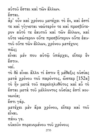 αὑτοῦ ἔσται καὶ τῶν ἄλλων.
ἔσται.
ἆρ᾽ οὖν καὶ χρόνου μετέχει τὸ ἕν, καὶ ἐστί
τε καὶ γίγνεται νεώτερόν τε καὶ πρεσβύτε-
ρον αὐτό τε ἑαυτοῦ καὶ τῶν ἄλλων, καὶ
οὔτε νεώτερον οὔτε πρεσβύτερον οὔτε ἑαυ-
τοῦ οὔτε τῶν ἄλλων, χρόνου μετέχον;
πῶς;
εἶναι μέν που αὐτῷ ὑπάρχει, εἴπερ ἓν
ἔστιν.
ναί.
τὸ δὲ εἶναι ἄλλο τί ἐστιν ἢ μέθεξις οὐσίας
μετὰ χρόνου τοῦ παρόντος, ὥσπερ [152α]
τὸ ἦν μετὰ τοῦ παρεληλυθότος καὶ αὖ τὸ
ἔσται μετὰ τοῦ μέλλοντος οὐσίας ἐστὶ κοι-
νωνία;
ἔστι γάρ.
μετέχει μὲν ἄρα χρόνου, εἴπερ καὶ τοῦ
εἶναι.
πάνυ γε.
οὐκοῦν πορευομένου τοῦ χρόνου;
2735
 