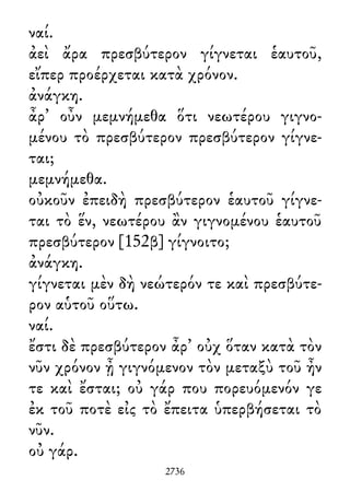 ναί.
ἀεὶ ἄρα πρεσβύτερον γίγνεται ἑαυτοῦ,
εἴπερ προέρχεται κατὰ χρόνον.
ἀνάγκη.
ἆρ᾽ οὖν μεμνήμεθα ὅτι νεωτέρου γιγνο-
μένου τὸ πρεσβύτερον πρεσβύτερον γίγνε-
ται;
μεμνήμεθα.
οὐκοῦν ἐπειδὴ πρεσβύτερον ἑαυτοῦ γίγνε-
ται τὸ ἕν, νεωτέρου ἂν γιγνομένου ἑαυτοῦ
πρεσβύτερον [152β] γίγνοιτο;
ἀνάγκη.
γίγνεται μὲν δὴ νεώτερόν τε καὶ πρεσβύτε-
ρον αὑτοῦ οὕτω.
ναί.
ἔστι δὲ πρεσβύτερον ἆρ᾽ οὐχ ὅταν κατὰ τὸν
νῦν χρόνον ᾖ γιγνόμενον τὸν μεταξὺ τοῦ ἦν
τε καὶ ἔσται; οὐ γάρ που πορευόμενόν γε
ἐκ τοῦ ποτὲ εἰς τὸ ἔπειτα ὑπερβήσεται τὸ
νῦν.
οὐ γάρ.
2736
 