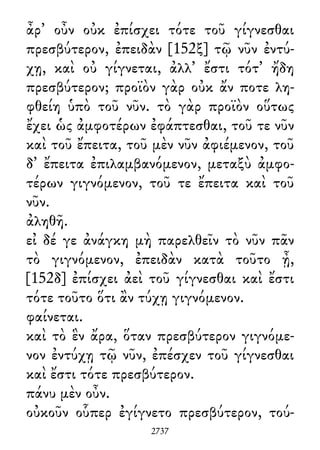 ἆρ᾽ οὖν οὐκ ἐπίσχει τότε τοῦ γίγνεσθαι
πρεσβύτερον, ἐπειδὰν [152ξ] τῷ νῦν ἐντύ-
χῃ, καὶ οὐ γίγνεται, ἀλλ᾽ ἔστι τότ᾽ ἤδη
πρεσβύτερον; προϊὸν γὰρ οὐκ ἄν ποτε λη-
φθείη ὑπὸ τοῦ νῦν. τὸ γὰρ προϊὸν οὕτως
ἔχει ὡς ἀμφοτέρων ἐφάπτεσθαι, τοῦ τε νῦν
καὶ τοῦ ἔπειτα, τοῦ μὲν νῦν ἀφιέμενον, τοῦ
δ᾽ ἔπειτα ἐπιλαμβανόμενον, μεταξὺ ἀμφο-
τέρων γιγνόμενον, τοῦ τε ἔπειτα καὶ τοῦ
νῦν.
ἀληθῆ.
εἰ δέ γε ἀνάγκη μὴ παρελθεῖν τὸ νῦν πᾶν
τὸ γιγνόμενον, ἐπειδὰν κατὰ τοῦτο ᾖ,
[152δ] ἐπίσχει ἀεὶ τοῦ γίγνεσθαι καὶ ἔστι
τότε τοῦτο ὅτι ἂν τύχῃ γιγνόμενον.
φαίνεται.
καὶ τὸ ἓν ἄρα, ὅταν πρεσβύτερον γιγνόμε-
νον ἐντύχῃ τῷ νῦν, ἐπέσχεν τοῦ γίγνεσθαι
καὶ ἔστι τότε πρεσβύτερον.
πάνυ μὲν οὖν.
οὐκοῦν οὗπερ ἐγίγνετο πρεσβύτερον, τού-
2737
 