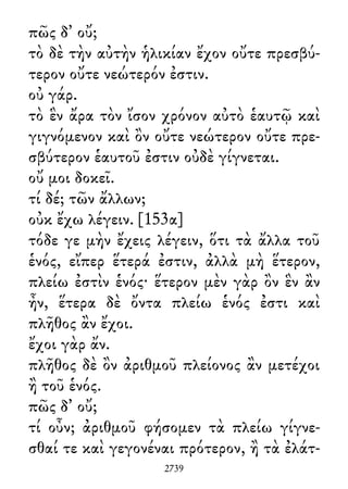 πῶς δ᾽ οὔ;
τὸ δὲ τὴν αὐτὴν ἡλικίαν ἔχον οὔτε πρεσβύ-
τερον οὔτε νεώτερόν ἐστιν.
οὐ γάρ.
τὸ ἓν ἄρα τὸν ἴσον χρόνον αὐτὸ ἑαυτῷ καὶ
γιγνόμενον καὶ ὂν οὔτε νεώτερον οὔτε πρε-
σβύτερον ἑαυτοῦ ἐστιν οὐδὲ γίγνεται.
οὔ μοι δοκεῖ.
τί δέ; τῶν ἄλλων;
οὐκ ἔχω λέγειν. [153α]
τόδε γε μὴν ἔχεις λέγειν, ὅτι τὰ ἄλλα τοῦ
ἑνός, εἴπερ ἕτερά ἐστιν, ἀλλὰ μὴ ἕτερον,
πλείω ἐστὶν ἑνός· ἕτερον μὲν γὰρ ὂν ἓν ἂν
ἦν, ἕτερα δὲ ὄντα πλείω ἑνός ἐστι καὶ
πλῆθος ἂν ἔχοι.
ἔχοι γὰρ ἄν.
πλῆθος δὲ ὂν ἀριθμοῦ πλείονος ἂν μετέχοι
ἢ τοῦ ἑνός.
πῶς δ᾽ οὔ;
τί οὖν; ἀριθμοῦ φήσομεν τὰ πλείω γίγνε-
σθαί τε καὶ γεγονέναι πρότερον, ἢ τὰ ἐλάτ-
2739
 