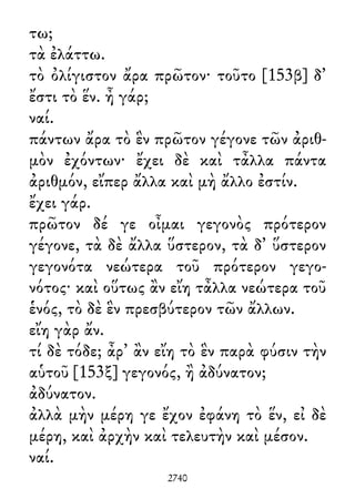 τω;
τὰ ἐλάττω.
τὸ ὀλίγιστον ἄρα πρῶτον· τοῦτο [153β] δ᾽
ἔστι τὸ ἕν. ἦ γάρ;
ναί.
πάντων ἄρα τὸ ἓν πρῶτον γέγονε τῶν ἀριθ-
μὸν ἐχόντων· ἔχει δὲ καὶ τἆλλα πάντα
ἀριθμόν, εἴπερ ἄλλα καὶ μὴ ἄλλο ἐστίν.
ἔχει γάρ.
πρῶτον δέ γε οἶμαι γεγονὸς πρότερον
γέγονε, τὰ δὲ ἄλλα ὕστερον, τὰ δ᾽ ὕστερον
γεγονότα νεώτερα τοῦ πρότερον γεγο-
νότος· καὶ οὕτως ἂν εἴη τἆλλα νεώτερα τοῦ
ἑνός, τὸ δὲ ἓν πρεσβύτερον τῶν ἄλλων.
εἴη γὰρ ἄν.
τί δὲ τόδε; ἆρ᾽ ἂν εἴη τὸ ἓν παρὰ φύσιν τὴν
αὑτοῦ [153ξ] γεγονός, ἢ ἀδύνατον;
ἀδύνατον.
ἀλλὰ μὴν μέρη γε ἔχον ἐφάνη τὸ ἕν, εἰ δὲ
μέρη, καὶ ἀρχὴν καὶ τελευτὴν καὶ μέσον.
ναί.
2740
 