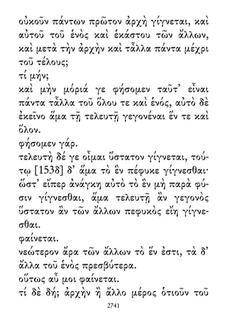 οὐκοῦν πάντων πρῶτον ἀρχὴ γίγνεται, καὶ
αὐτοῦ τοῦ ἑνὸς καὶ ἑκάστου τῶν ἄλλων,
καὶ μετὰ τὴν ἀρχὴν καὶ τἆλλα πάντα μέχρι
τοῦ τέλους;
τί μήν;
καὶ μὴν μόριά γε φήσομεν ταῦτ᾽ εἶναι
πάντα τἆλλα τοῦ ὅλου τε καὶ ἑνός, αὐτὸ δὲ
ἐκεῖνο ἅμα τῇ τελευτῇ γεγονέναι ἕν τε καὶ
ὅλον.
φήσομεν γάρ.
τελευτὴ δέ γε οἶμαι ὕστατον γίγνεται, τού-
τῳ [153δ] δ᾽ ἅμα τὸ ἓν πέφυκε γίγνεσθαι·
ὥστ᾽ εἴπερ ἀνάγκη αὐτὸ τὸ ἓν μὴ παρὰ φύ-
σιν γίγνεσθαι, ἅμα τελευτῇ ἂν γεγονὸς
ὕστατον ἂν τῶν ἄλλων πεφυκὸς εἴη γίγνε-
σθαι.
φαίνεται.
νεώτερον ἄρα τῶν ἄλλων τὸ ἕν ἐστι, τὰ δ᾽
ἄλλα τοῦ ἑνὸς πρεσβύτερα.
οὕτως αὖ μοι φαίνεται.
τί δὲ δή; ἀρχὴν ἢ ἄλλο μέρος ὁτιοῦν τοῦ
2741
 