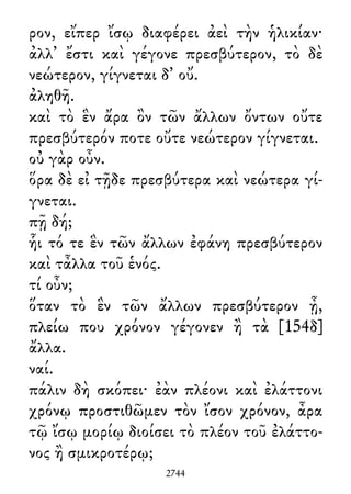 ρον, εἴπερ ἴσῳ διαφέρει ἀεὶ τὴν ἡλικίαν·
ἀλλ᾽ ἔστι καὶ γέγονε πρεσβύτερον, τὸ δὲ
νεώτερον, γίγνεται δ᾽ οὔ.
ἀληθῆ.
καὶ τὸ ἓν ἄρα ὂν τῶν ἄλλων ὄντων οὔτε
πρεσβύτερόν ποτε οὔτε νεώτερον γίγνεται.
οὐ γὰρ οὖν.
ὅρα δὲ εἰ τῇδε πρεσβύτερα καὶ νεώτερα γί-
γνεται.
πῇ δή;
ἧι τό τε ἓν τῶν ἄλλων ἐφάνη πρεσβύτερον
καὶ τἆλλα τοῦ ἑνός.
τί οὖν;
ὅταν τὸ ἓν τῶν ἄλλων πρεσβύτερον ᾖ,
πλείω που χρόνον γέγονεν ἢ τὰ [154δ]
ἄλλα.
ναί.
πάλιν δὴ σκόπει· ἐὰν πλέονι καὶ ἐλάττονι
χρόνῳ προστιθῶμεν τὸν ἴσον χρόνον, ἆρα
τῷ ἴσῳ μορίῳ διοίσει τὸ πλέον τοῦ ἐλάττο-
νος ἢ σμικροτέρῳ;
2744
 