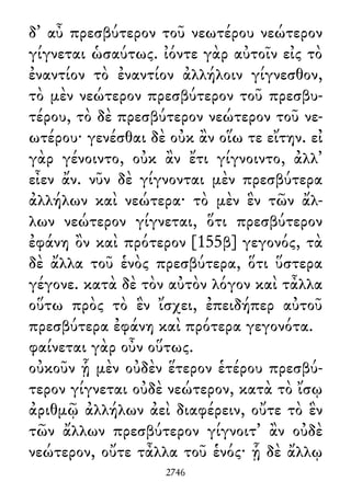 δ᾽ αὖ πρεσβύτερον τοῦ νεωτέρου νεώτερον
γίγνεται ὡσαύτως. ἰόντε γὰρ αὐτοῖν εἰς τὸ
ἐναντίον τὸ ἐναντίον ἀλλήλοιν γίγνεσθον,
τὸ μὲν νεώτερον πρεσβύτερον τοῦ πρεσβυ-
τέρου, τὸ δὲ πρεσβύτερον νεώτερον τοῦ νε-
ωτέρου· γενέσθαι δὲ οὐκ ἂν οἵω τε εἴτην. εἰ
γὰρ γένοιντο, οὐκ ἂν ἔτι γίγνοιντο, ἀλλ᾽
εἶεν ἄν. νῦν δὲ γίγνονται μὲν πρεσβύτερα
ἀλλήλων καὶ νεώτερα· τὸ μὲν ἓν τῶν ἄλ-
λων νεώτερον γίγνεται, ὅτι πρεσβύτερον
ἐφάνη ὂν καὶ πρότερον [155β] γεγονός, τὰ
δὲ ἄλλα τοῦ ἑνὸς πρεσβύτερα, ὅτι ὕστερα
γέγονε. κατὰ δὲ τὸν αὐτὸν λόγον καὶ τἆλλα
οὕτω πρὸς τὸ ἓν ἴσχει, ἐπειδήπερ αὐτοῦ
πρεσβύτερα ἐφάνη καὶ πρότερα γεγονότα.
φαίνεται γὰρ οὖν οὕτως.
οὐκοῦν ᾗ μὲν οὐδὲν ἕτερον ἑτέρου πρεσβύ-
τερον γίγνεται οὐδὲ νεώτερον, κατὰ τὸ ἴσῳ
ἀριθμῷ ἀλλήλων ἀεὶ διαφέρειν, οὔτε τὸ ἓν
τῶν ἄλλων πρεσβύτερον γίγνοιτ᾽ ἂν οὐδὲ
νεώτερον, οὔτε τἆλλα τοῦ ἑνός· ᾗ δὲ ἄλλῳ
2746
 