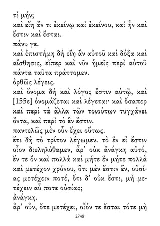 τί μήν;
καὶ εἴη ἄν τι ἐκείνῳ καὶ ἐκείνου, καὶ ἦν καὶ
ἔστιν καὶ ἔσται.
πάνυ γε.
καὶ ἐπιστήμη δὴ εἴη ἂν αὐτοῦ καὶ δόξα καὶ
αἴσθησις, εἴπερ καὶ νῦν ἡμεῖς περὶ αὐτοῦ
πάντα ταῦτα πράττομεν.
ὀρθῶς λέγεις.
καὶ ὄνομα δὴ καὶ λόγος ἔστιν αὐτῷ, καὶ
[155ε] ὀνομάζεται καὶ λέγεται· καὶ ὅσαπερ
καὶ περὶ τὰ ἄλλα τῶν τοιούτων τυγχάνει
ὄντα, καὶ περὶ τὸ ἓν ἔστιν.
παντελῶς μὲν οὖν ἔχει οὕτως.
ἔτι δὴ τὸ τρίτον λέγωμεν. τὸ ἓν εἰ ἔστιν
οἷον διεληλύθαμεν, ἆρ᾽ οὐκ ἀνάγκη αὐτό,
ἕν τε ὂν καὶ πολλὰ καὶ μήτε ἓν μήτε πολλὰ
καὶ μετέχον χρόνου, ὅτι μὲν ἔστιν ἕν, οὐσί-
ας μετέχειν ποτέ, ὅτι δ᾽ οὐκ ἔστι, μὴ με-
τέχειν αὖ ποτε οὐσίας;
ἀνάγκη.
ἆρ᾽ οὖν, ὅτε μετέχει, οἷόν τε ἔσται τότε μὴ
2748
 