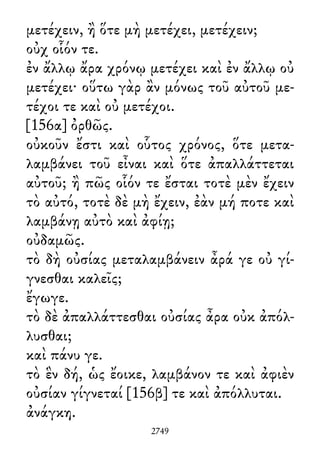 μετέχειν, ἢ ὅτε μὴ μετέχει, μετέχειν;
οὐχ οἷόν τε.
ἐν ἄλλῳ ἄρα χρόνῳ μετέχει καὶ ἐν ἄλλῳ οὐ
μετέχει· οὕτω γὰρ ἂν μόνως τοῦ αὐτοῦ με-
τέχοι τε καὶ οὐ μετέχοι.
[156α] ὀρθῶς.
οὐκοῦν ἔστι καὶ οὗτος χρόνος, ὅτε μετα-
λαμβάνει τοῦ εἶναι καὶ ὅτε ἀπαλλάττεται
αὐτοῦ; ἢ πῶς οἷόν τε ἔσται τοτὲ μὲν ἔχειν
τὸ αὐτό, τοτὲ δὲ μὴ ἔχειν, ἐὰν μή ποτε καὶ
λαμβάνῃ αὐτὸ καὶ ἀφίῃ;
οὐδαμῶς.
τὸ δὴ οὐσίας μεταλαμβάνειν ἆρά γε οὐ γί-
γνεσθαι καλεῖς;
ἔγωγε.
τὸ δὲ ἀπαλλάττεσθαι οὐσίας ἆρα οὐκ ἀπόλ-
λυσθαι;
καὶ πάνυ γε.
τὸ ἓν δή, ὡς ἔοικε, λαμβάνον τε καὶ ἀφιὲν
οὐσίαν γίγνεταί [156β] τε καὶ ἀπόλλυται.
ἀνάγκη.
2749
 