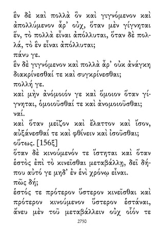 ἓν δὲ καὶ πολλὰ ὂν καὶ γιγνόμενον καὶ
ἀπολλύμενον ἆρ᾽ οὐχ, ὅταν μὲν γίγνηται
ἕν, τὸ πολλὰ εἶναι ἀπόλλυται, ὅταν δὲ πολ-
λά, τὸ ἓν εἶναι ἀπόλλυται;
πάνυ γε.
ἓν δὲ γιγνόμενον καὶ πολλὰ ἆρ᾽ οὐκ ἀνάγκη
διακρίνεσθαί τε καὶ συγκρίνεσθαι;
πολλή γε.
καὶ μὴν ἀνόμοιόν γε καὶ ὅμοιον ὅταν γί-
γνηται, ὁμοιοῦσθαί τε καὶ ἀνομοιοῦσθαι;
ναί.
καὶ ὅταν μεῖζον καὶ ἔλαττον καὶ ἴσον,
αὐξάνεσθαί τε καὶ φθίνειν καὶ ἰσοῦσθαι;
οὕτως. [156ξ]
ὅταν δὲ κινούμενόν τε ἵστηται καὶ ὅταν
ἑστὸς ἐπὶ τὸ κινεῖσθαι μεταβάλλῃ, δεῖ δή-
που αὐτό γε μηδ᾽ ἐν ἑνὶ χρόνῳ εἶναι.
πῶς δή;
ἑστός τε πρότερον ὕστερον κινεῖσθαι καὶ
πρότερον κινούμενον ὕστερον ἑστάναι,
ἄνευ μὲν τοῦ μεταβάλλειν οὐχ οἷόν τε
2750
 