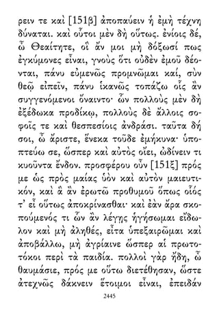 ρειν τε καὶ [151β] ἀποπαύειν ἡ ἐμὴ τέχνη
δύναται. καὶ οὗτοι μὲν δὴ οὕτως. ἐνίοις δέ,
ὦ Θεαίτητε, οἳ ἄν μοι μὴ δόξωσί πως
ἐγκύμονες εἶναι, γνοὺς ὅτι οὐδὲν ἐμοῦ δέο-
νται, πάνυ εὐμενῶς προμνῶμαι καί, σὺν
θεῷ εἰπεῖν, πάνυ ἱκανῶς τοπάζω οἷς ἂν
συγγενόμενοι ὄναιντο· ὧν πολλοὺς μὲν δὴ
ἐξέδωκα προδίκῳ, πολλοὺς δὲ ἄλλοις σο-
φοῖς τε καὶ θεσπεσίοις ἀνδράσι. ταῦτα δή
σοι, ὦ ἄριστε, ἕνεκα τοῦδε ἐμήκυνα· ὑπο-
πτεύω σε, ὥσπερ καὶ αὐτὸς οἴει, ὠδίνειν τι
κυοῦντα ἔνδον. προσφέρου οὖν [151ξ] πρός
με ὡς πρὸς μαίας ὑὸν καὶ αὐτὸν μαιευτι-
κόν, καὶ ἃ ἂν ἐρωτῶ προθυμοῦ ὅπως οἷός
τ᾽ εἶ οὕτως ἀποκρίνασθαι· καὶ ἐὰν ἄρα σκο-
πούμενός τι ὧν ἂν λέγῃς ἡγήσωμαι εἴδω-
λον καὶ μὴ ἀληθές, εἶτα ὑπεξαιρῶμαι καὶ
ἀποβάλλω, μὴ ἀγρίαινε ὥσπερ αἱ πρωτο-
τόκοι περὶ τὰ παιδία. πολλοὶ γὰρ ἤδη, ὦ
θαυμάσιε, πρός με οὕτω διετέθησαν, ὥστε
ἀτεχνῶς δάκνειν ἕτοιμοι εἶναι, ἐπειδάν
2445
 