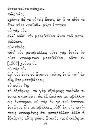 ἔσται ταῦτα πάσχειν.
πῶς γάρ;
χρόνος δέ γε οὐδεὶς ἔστιν, ἐν ᾧ τι οἷόν τε
ἅμα μήτε κινεῖσθαι μήτε ἑστάναι.
οὐ γὰρ οὖν.
ἀλλ᾽ οὐδὲ μὴν μεταβάλλει ἄνευ τοῦ μετα-
βάλλειν.
οὐκ εἰκός.
πότ᾽ οὖν μεταβάλλει; οὔτε γὰρ ἑστὸς ὂν
οὔτε κινούμενον μεταβάλλει, οὔτε ἐν
[156δ] χρόνῳ ὄν.
οὐ γὰρ οὖν.
ἆρ᾽ οὖν ἔστι τὸ ἄτοπον τοῦτο, ἐν ᾧ τότ᾽ ἂν
εἴη, ὅτε μεταβάλλει;
τὸ ποῖον δή;
τὸ ἐξαίφνης. τὸ γὰρ ἐξαίφνης τοιόνδε τι
ἔοικε σημαίνειν, ὡς ἐξ ἐκείνου μεταβάλλον
εἰς ἑκάτερον. οὐ γὰρ ἔκ γε τοῦ ἑστάναι
ἑστῶτος ἔτι μεταβάλλει, οὐδ᾽ ἐκ τῆς κινή-
σεως κινουμένης ἔτι μεταβάλλει· ἀλλὰ ἡ
ἐξαίφνης αὕτη φύσις ἄτοπός τις ἐγκάθηται
2751
 