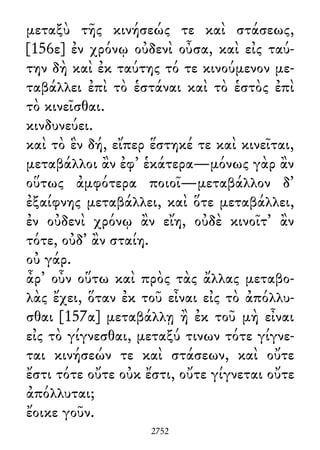 μεταξὺ τῆς κινήσεώς τε καὶ στάσεως,
[156ε] ἐν χρόνῳ οὐδενὶ οὖσα, καὶ εἰς ταύ-
την δὴ καὶ ἐκ ταύτης τό τε κινούμενον με-
ταβάλλει ἐπὶ τὸ ἑστάναι καὶ τὸ ἑστὸς ἐπὶ
τὸ κινεῖσθαι.
κινδυνεύει.
καὶ τὸ ἓν δή, εἴπερ ἕστηκέ τε καὶ κινεῖται,
μεταβάλλοι ἂν ἐφ᾽ ἑκάτερα—μόνως γὰρ ἂν
οὕτως ἀμφότερα ποιοῖ—μεταβάλλον δ᾽
ἐξαίφνης μεταβάλλει, καὶ ὅτε μεταβάλλει,
ἐν οὐδενὶ χρόνῳ ἂν εἴη, οὐδὲ κινοῖτ᾽ ἂν
τότε, οὐδ᾽ ἂν σταίη.
οὐ γάρ.
ἆρ᾽ οὖν οὕτω καὶ πρὸς τὰς ἄλλας μεταβο-
λὰς ἔχει, ὅταν ἐκ τοῦ εἶναι εἰς τὸ ἀπόλλυ-
σθαι [157α] μεταβάλλῃ ἢ ἐκ τοῦ μὴ εἶναι
εἰς τὸ γίγνεσθαι, μεταξύ τινων τότε γίγνε-
ται κινήσεών τε καὶ στάσεων, καὶ οὔτε
ἔστι τότε οὔτε οὐκ ἔστι, οὔτε γίγνεται οὔτε
ἀπόλλυται;
ἔοικε γοῦν.
2752
 