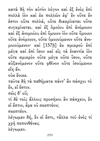 κατὰ δὴ τὸν αὐτὸν λόγον καὶ ἐξ ἑνὸς ἐπὶ
πολλὰ ἰὸν καὶ ἐκ πολλῶν ἐφ᾽ ἓν οὔτε ἕν
ἐστιν οὔτε πολλά, οὔτε διακρίνεται οὔτε
συγκρίνεται. καὶ ἐξ ὁμοίου ἐπὶ ἀνόμοιον
καὶ ἐξ ἀνομοίου ἐπὶ ὅμοιον ἰὸν οὔτε ὅμοιον
οὔτε ἀνόμοιον, οὔτε ὁμοιούμενον οὔτε ἀνο-
μοιούμενον· καὶ [157β] ἐκ σμικροῦ ἐπὶ
μέγα καὶ ἐπὶ ἴσον καὶ εἰς τὰ ἐναντία ἰὸν
οὔτε σμικρὸν οὔτε μέγα οὔτε ἴσον, οὔτε
αὐξανόμενον οὔτε φθῖνον οὔτε ἰσούμενον
εἴη ἄν.
οὐκ ἔοικε.
ταῦτα δὴ τὰ παθήματα πάντ᾽ ἂν πάσχοι τὸ
ἕν, εἰ ἔστιν.
πῶς δ᾽ οὔ;
τί δὲ τοῖς ἄλλοις προσήκοι ἂν πάσχειν, ἓν
εἰ ἔστιν, ἆρα οὐ σκεπτέον;
σκεπτέον.
λέγωμεν δή, ἓν εἰ ἔστι, τἆλλα τοῦ ἑνὸς τί
χρὴ πεπονθέναι;
λέγωμεν.
2753
 