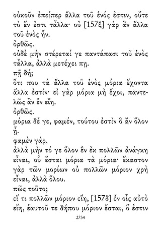οὐκοῦν ἐπείπερ ἄλλα τοῦ ἑνός ἐστιν, οὔτε
τὸ ἕν ἐστι τἆλλα· οὐ [157ξ] γὰρ ἂν ἄλλα
τοῦ ἑνὸς ἦν.
ὀρθῶς.
οὐδὲ μὴν στέρεταί γε παντάπασι τοῦ ἑνὸς
τἆλλα, ἀλλὰ μετέχει πῃ.
πῇ δή;
ὅτι που τὰ ἄλλα τοῦ ἑνὸς μόρια ἔχοντα
ἄλλα ἐστίν· εἰ γὰρ μόρια μὴ ἔχοι, παντε-
λῶς ἂν ἓν εἴη.
ὀρθῶς.
μόρια δέ γε, φαμέν, τούτου ἐστὶν ὃ ἂν ὅλον
ᾖ.
φαμὲν γάρ.
ἀλλὰ μὴν τό γε ὅλον ἓν ἐκ πολλῶν ἀνάγκη
εἶναι, οὗ ἔσται μόρια τὰ μόρια· ἕκαστον
γὰρ τῶν μορίων οὐ πολλῶν μόριον χρὴ
εἶναι, ἀλλὰ ὅλου.
πῶς τοῦτο;
εἴ τι πολλῶν μόριον εἴη, [157δ] ἐν οἷς αὐτὸ
εἴη, ἑαυτοῦ τε δήπου μόριον ἔσται, ὅ ἐστιν
2754
 