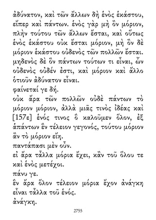 ἀδύνατον, καὶ τῶν ἄλλων δὴ ἑνὸς ἑκάστου,
εἴπερ καὶ πάντων. ἑνὸς γὰρ μὴ ὂν μόριον,
πλὴν τούτου τῶν ἄλλων ἔσται, καὶ οὕτως
ἑνὸς ἑκάστου οὐκ ἔσται μόριον, μὴ ὂν δὲ
μόριον ἑκάστου οὐδενὸς τῶν πολλῶν ἔσται.
μηδενὸς δὲ ὂν πάντων τούτων τι εἶναι, ὧν
οὐδενὸς οὐδέν ἐστι, καὶ μόριον καὶ ἄλλο
ὁτιοῦν ἀδύνατον εἶναι.
φαίνεταί γε δή.
οὐκ ἄρα τῶν πολλῶν οὐδὲ πάντων τὸ
μόριον μόριον, ἀλλὰ μιᾶς τινὸς ἰδέας καὶ
[157ε] ἑνός τινος ὃ καλοῦμεν ὅλον, ἐξ
ἁπάντων ἓν τέλειον γεγονός, τούτου μόριον
ἂν τὸ μόριον εἴη.
παντάπασι μὲν οὖν.
εἰ ἄρα τἆλλα μόρια ἔχει, κἂν τοῦ ὅλου τε
καὶ ἑνὸς μετέχοι.
πάνυ γε.
ἓν ἄρα ὅλον τέλειον μόρια ἔχον ἀνάγκη
εἶναι τἆλλα τοῦ ἑνός.
ἀνάγκη.
2755
 