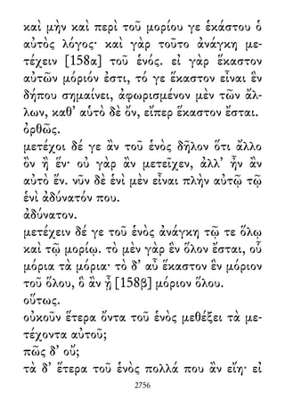 καὶ μὴν καὶ περὶ τοῦ μορίου γε ἑκάστου ὁ
αὐτὸς λόγος· καὶ γὰρ τοῦτο ἀνάγκη με-
τέχειν [158α] τοῦ ἑνός. εἰ γὰρ ἕκαστον
αὐτῶν μόριόν ἐστι, τό γε ἕκαστον εἶναι ἓν
δήπου σημαίνει, ἀφωρισμένον μὲν τῶν ἄλ-
λων, καθ᾽ αὑτὸ δὲ ὄν, εἴπερ ἕκαστον ἔσται.
ὀρθῶς.
μετέχοι δέ γε ἂν τοῦ ἑνὸς δῆλον ὅτι ἄλλο
ὂν ἢ ἕν· οὐ γὰρ ἂν μετεῖχεν, ἀλλ᾽ ἦν ἂν
αὐτὸ ἕν. νῦν δὲ ἑνὶ μὲν εἶναι πλὴν αὐτῷ τῷ
ἑνὶ ἀδύνατόν που.
ἀδύνατον.
μετέχειν δέ γε τοῦ ἑνὸς ἀνάγκη τῷ τε ὅλῳ
καὶ τῷ μορίῳ. τὸ μὲν γὰρ ἓν ὅλον ἔσται, οὗ
μόρια τὰ μόρια· τὸ δ᾽ αὖ ἕκαστον ἓν μόριον
τοῦ ὅλου, ὃ ἂν ᾖ [158β] μόριον ὅλου.
οὕτως.
οὐκοῦν ἕτερα ὄντα τοῦ ἑνὸς μεθέξει τὰ με-
τέχοντα αὐτοῦ;
πῶς δ᾽ οὔ;
τὰ δ᾽ ἕτερα τοῦ ἑνὸς πολλά που ἂν εἴη· εἰ
2756
 