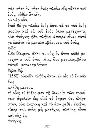 γὰρ μήτε ἓν μήτε ἑνὸς πλείω εἴη τἆλλα τοῦ
ἑνός, οὐδὲν ἂν εἴη.
οὐ γὰρ οὖν.
ἐπεὶ δέ γε πλείω ἑνός ἐστι τά τε τοῦ ἑνὸς
μορίου καὶ τὰ τοῦ ἑνὸς ὅλου μετέχοντα,
οὐκ ἀνάγκη ἤδη πλήθει ἄπειρα εἶναι αὐτά
γε ἐκεῖνα τὰ μεταλαμβάνοντα τοῦ ἑνός;
πῶς;
ὧδε ἴδωμεν. ἄλλο τι οὐχ ἓν ὄντα οὐδὲ με-
τέχοντα τοῦ ἑνὸς τότε, ὅτε μεταλαμβάνει
αὐτοῦ, μεταλαμβάνει;
δῆλα δή.
[158ξ] οὐκοῦν πλήθη ὄντα, ἐν οἷς τὸ ἓν οὐκ
ἔνι;
πλήθη μέντοι.
τί οὖν; εἰ ἐθέλοιμεν τῇ διανοίᾳ τῶν τοιού-
των ἀφελεῖν ὡς οἷοί τέ ἐσμεν ὅτι ὀλίγι-
στον, οὐκ ἀνάγκη καὶ τὸ ἀφαιρεθὲν ἐκεῖνο,
εἴπερ τοῦ ἑνὸς μὴ μετέχοι, πλῆθος εἶναι
καὶ οὐχ ἕν;
ἀνάγκη.
2757
 
