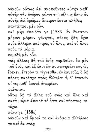 οὐκοῦν οὕτως ἀεὶ σκοποῦντες αὐτὴν καθ᾽
αὑτὴν τὴν ἑτέραν φύσιν τοῦ εἴδους ὅσον ἂν
αὐτῆς ἀεὶ ὁρῶμεν ἄπειρον ἔσται πλήθει;
παντάπασι μὲν οὖν.
καὶ μὴν ἐπειδάν γε [158δ] ἓν ἕκαστον
μόριον μόριον γένηται, πέρας ἤδη ἔχει
πρὸς ἄλληλα καὶ πρὸς τὸ ὅλον, καὶ τὸ ὅλον
πρὸς τὰ μόρια.
κομιδῇ μὲν οὖν.
τοῖς ἄλλοις δὴ τοῦ ἑνὸς συμβαίνει ἐκ μὲν
τοῦ ἑνὸς καὶ ἐξ ἑαυτῶν κοινωνησάντων, ὡς
ἔοικεν, ἕτερόν τι γίγνεσθαι ἐν ἑαυτοῖς, ὃ δὴ
πέρας παρέσχε πρὸς ἄλληλα· ἡ δ᾽ ἑαυτῶν
φύσις καθ᾽ ἑαυτὰ ἀπειρίαν.
φαίνεται.
οὕτω δὴ τὰ ἄλλα τοῦ ἑνὸς καὶ ὅλα καὶ
κατὰ μόρια ἄπειρά τέ ἐστι καὶ πέρατος με-
τέχει.
πάνυ γε. [158ε]
οὐκοῦν καὶ ὅμοιά τε καὶ ἀνόμοια ἀλλήλοις
τε καὶ ἑαυτοῖς;
2758
 