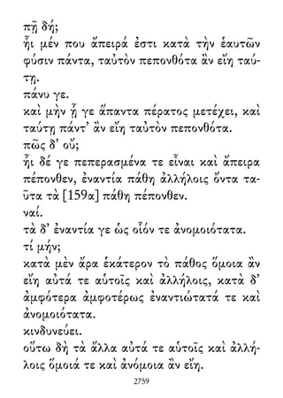 πῇ δή;
ἧι μέν που ἄπειρά ἐστι κατὰ τὴν ἑαυτῶν
φύσιν πάντα, ταὐτὸν πεπονθότα ἂν εἴη ταύ-
τῃ.
πάνυ γε.
καὶ μὴν ᾗ γε ἅπαντα πέρατος μετέχει, καὶ
ταύτῃ πάντ᾽ ἂν εἴη ταὐτὸν πεπονθότα.
πῶς δ᾽ οὔ;
ἧι δέ γε πεπερασμένα τε εἶναι καὶ ἄπειρα
πέπονθεν, ἐναντία πάθη ἀλλήλοις ὄντα τα-
ῦτα τὰ [159α] πάθη πέπονθεν.
ναί.
τὰ δ᾽ ἐναντία γε ὡς οἷόν τε ἀνομοιότατα.
τί μήν;
κατὰ μὲν ἄρα ἑκάτερον τὸ πάθος ὅμοια ἂν
εἴη αὐτά τε αὑτοῖς καὶ ἀλλήλοις, κατὰ δ᾽
ἀμφότερα ἀμφοτέρως ἐναντιώτατά τε καὶ
ἀνομοιότατα.
κινδυνεύει.
οὕτω δὴ τὰ ἄλλα αὐτά τε αὑτοῖς καὶ ἀλλή-
λοις ὅμοιά τε καὶ ἀνόμοια ἂν εἴη.
2759
 