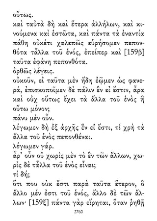 οὕτως.
καὶ ταὐτὰ δὴ καὶ ἕτερα ἀλλήλων, καὶ κι-
νούμενα καὶ ἑστῶτα, καὶ πάντα τὰ ἐναντία
πάθη οὐκέτι χαλεπῶς εὑρήσομεν πεπον-
θότα τἆλλα τοῦ ἑνός, ἐπείπερ καὶ [159β]
ταῦτα ἐφάνη πεπονθότα.
ὀρθῶς λέγεις.
οὐκοῦν, εἰ ταῦτα μὲν ἤδη ἐῷμεν ὡς φανε-
ρά, ἐπισκοποῖμεν δὲ πάλιν ἓν εἰ ἔστιν, ἆρα
καὶ οὐχ οὕτως ἔχει τὰ ἄλλα τοῦ ἑνὸς ἢ
οὕτω μόνον;
πάνυ μὲν οὖν.
λέγωμεν δὴ ἐξ ἀρχῆς ἓν εἰ ἔστι, τί χρὴ τὰ
ἄλλα τοῦ ἑνὸς πεπονθέναι.
λέγωμεν γάρ.
ἆρ᾽ οὖν οὐ χωρὶς μὲν τὸ ἓν τῶν ἄλλων, χω-
ρὶς δὲ τἆλλα τοῦ ἑνὸς εἶναι;
τί δή;
ὅτι που οὐκ ἔστι παρὰ ταῦτα ἕτερον, ὃ
ἄλλο μέν ἐστι τοῦ ἑνός, ἄλλο δὲ τῶν ἄλ-
λων· [159ξ] πάντα γὰρ εἴρηται, ὅταν ῥηθῇ
2760
 