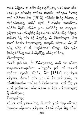τινα λῆρον αὐτῶν ἀφαιρῶμαι, καὶ οὐκ οἴο-
νταί με εὐνοίᾳ τοῦτο ποιεῖν, πόρρω ὄντες
τοῦ εἰδέναι ὅτι [151δ] οὐδεὶς θεὸς δύσνους
ἀνθρώποις, οὐδ᾽ ἐγὼ δυσνοίᾳ τοιοῦτον
οὐδὲν δρῶ, ἀλλά μοι ψεῦδός τε συγχω-
ρῆσαι καὶ ἀληθὲς ἀφανίσαι οὐδαμῶς θέμις.
πάλιν δὴ οὖν ἐξ ἀρχῆς, ὦ Θεαίτητε, ὅτι
ποτ᾽ ἐστὶν ἐπιστήμη, πειρῶ λέγειν· ὡς δ᾽
οὐχ οἷός τ᾽ εἶ, μηδέποτ᾽ εἴπῃς. ἐὰν γὰρ
θεὸς ἐθέλῃ καὶ ἀνδρίζῃ, οἷός τ᾽ ἔσῃ.
Θεαίτητος
ἀλλὰ μέντοι, ὦ Σώκρατες, σοῦ γε οὕτω
παρακελευομένου αἰσχρὸν μὴ οὐ παντὶ
τρόπῳ προθυμεῖσθαι ὅτι [151ε] τις ἔχει
λέγειν. δοκεῖ οὖν μοι ὁ ἐπιστάμενός τι
αἰσθάνεσθαι τοῦτο ὃ ἐπίσταται, καὶ ὥς γε
νυνὶ φαίνεται, οὐκ ἄλλο τί ἐστιν ἐπιστήμη
ἢ αἴσθησις.
Σωκράτης
εὖ γε καὶ γενναίως, ὦ παῖ· χρὴ γὰρ οὕτως
ἀποφαινόμενον λέγειν. ἀλλὰ φέρε δὴ αὐτὸ
2446
 