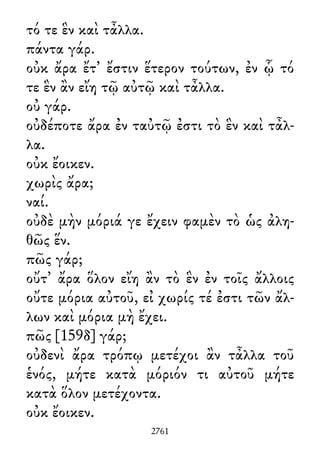 τό τε ἓν καὶ τἆλλα.
πάντα γάρ.
οὐκ ἄρα ἔτ᾽ ἔστιν ἕτερον τούτων, ἐν ᾧ τό
τε ἓν ἂν εἴη τῷ αὐτῷ καὶ τἆλλα.
οὐ γάρ.
οὐδέποτε ἄρα ἐν ταὐτῷ ἐστι τὸ ἓν καὶ τἆλ-
λα.
οὐκ ἔοικεν.
χωρὶς ἄρα;
ναί.
οὐδὲ μὴν μόριά γε ἔχειν φαμὲν τὸ ὡς ἀλη-
θῶς ἕν.
πῶς γάρ;
οὔτ᾽ ἄρα ὅλον εἴη ἂν τὸ ἓν ἐν τοῖς ἄλλοις
οὔτε μόρια αὐτοῦ, εἰ χωρίς τέ ἐστι τῶν ἄλ-
λων καὶ μόρια μὴ ἔχει.
πῶς [159δ] γάρ;
οὐδενὶ ἄρα τρόπῳ μετέχοι ἂν τἆλλα τοῦ
ἑνός, μήτε κατὰ μόριόν τι αὐτοῦ μήτε
κατὰ ὅλον μετέχοντα.
οὐκ ἔοικεν.
2761
 