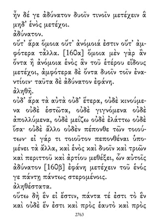 ἦν δέ γε ἀδύνατον δυοῖν τινοῖν μετέχειν ἃ
μηδ᾽ ἑνὸς μετέχοι.
ἀδύνατον.
οὔτ᾽ ἄρα ὅμοια οὔτ᾽ ἀνόμοιά ἐστιν οὔτ᾽ ἀμ-
φότερα τἆλλα. [160α] ὅμοια μὲν γὰρ ἂν
ὄντα ἢ ἀνόμοια ἑνὸς ἂν τοῦ ἑτέρου εἴδους
μετέχοι, ἀμφότερα δὲ ὄντα δυοῖν τοῖν ἐνα-
ντίοιν· ταῦτα δὲ ἀδύνατον ἐφάνη.
ἀληθῆ.
οὐδ᾽ ἄρα τὰ αὐτὰ οὐδ᾽ ἕτερα, οὐδὲ κινούμε-
να οὐδὲ ἑστῶτα, οὐδὲ γιγνόμενα οὐδὲ
ἀπολλύμενα, οὐδὲ μείζω οὐδὲ ἐλάττω οὐδὲ
ἴσα· οὐδὲ ἄλλο οὐδὲν πέπονθε τῶν τοιού-
των· εἰ γάρ τι τοιοῦτον πεπονθέναι ὑπο-
μένει τὰ ἄλλα, καὶ ἑνὸς καὶ δυοῖν καὶ τριῶν
καὶ περιττοῦ καὶ ἀρτίου μεθέξει, ὧν αὐτοῖς
ἀδύνατον [160β] ἐφάνη μετέχειν τοῦ ἑνός
γε πάντῃ πάντως στερομένοις.
ἀληθέστατα.
οὕτω δὴ ἓν εἰ ἔστιν, πάντα τέ ἐστι τὸ ἓν
καὶ οὐδὲ ἕν ἐστι καὶ πρὸς ἑαυτὸ καὶ πρὸς
2763
 