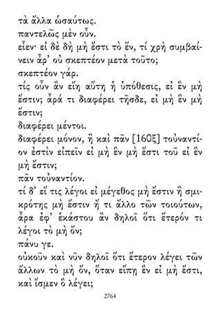 τὰ ἄλλα ὡσαύτως.
παντελῶς μὲν οὖν.
εἶεν· εἰ δὲ δὴ μὴ ἔστι τὸ ἕν, τί χρὴ συμβαί-
νειν ἆρ᾽ οὐ σκεπτέον μετὰ τοῦτο;
σκεπτέον γάρ.
τίς οὖν ἂν εἴη αὕτη ἡ ὑπόθεσις, εἰ ἓν μὴ
ἔστιν; ἆρά τι διαφέρει τῆσδε, εἰ μὴ ἓν μὴ
ἔστιν;
διαφέρει μέντοι.
διαφέρει μόνον, ἢ καὶ πᾶν [160ξ] τοὐναντί-
ον ἐστὶν εἰπεῖν εἰ μὴ ἓν μὴ ἔστι τοῦ εἰ ἓν
μὴ ἔστιν;
πᾶν τοὐναντίον.
τί δ᾽ εἴ τις λέγοι εἰ μέγεθος μὴ ἔστιν ἢ σμι-
κρότης μὴ ἔστιν ἤ τι ἄλλο τῶν τοιούτων,
ἆρα ἐφ᾽ ἑκάστου ἂν δηλοῖ ὅτι ἕτερόν τι
λέγοι τὸ μὴ ὄν;
πάνυ γε.
οὐκοῦν καὶ νῦν δηλοῖ ὅτι ἕτερον λέγει τῶν
ἄλλων τὸ μὴ ὄν, ὅταν εἴπῃ ἓν εἰ μὴ ἔστι,
καὶ ἴσμεν ὃ λέγει;
2764
 