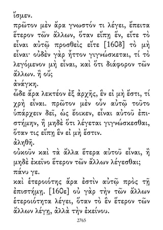 ἴσμεν.
πρῶτον μὲν ἄρα γνωστόν τι λέγει, ἔπειτα
ἕτερον τῶν ἄλλων, ὅταν εἴπῃ ἕν, εἴτε τὸ
εἶναι αὐτῷ προσθεὶς εἴτε [160δ] τὸ μὴ
εἶναι· οὐδὲν γὰρ ἧττον γιγνώσκεται, τί τὸ
λεγόμενον μὴ εἶναι, καὶ ὅτι διάφορον τῶν
ἄλλων. ἢ οὔ;
ἀνάγκη.
ὧδε ἄρα λεκτέον ἐξ ἀρχῆς, ἓν εἰ μὴ ἔστι, τί
χρὴ εἶναι. πρῶτον μὲν οὖν αὐτῷ τοῦτο
ὑπάρχειν δεῖ, ὡς ἔοικεν, εἶναι αὐτοῦ ἐπι-
στήμην, ἢ μηδὲ ὅτι λέγεται γιγνώσκεσθαι,
ὅταν τις εἴπῃ ἓν εἰ μὴ ἔστιν.
ἀληθῆ.
οὐκοῦν καὶ τὰ ἄλλα ἕτερα αὐτοῦ εἶναι, ἢ
μηδὲ ἐκεῖνο ἕτερον τῶν ἄλλων λέγεσθαι;
πάνυ γε.
καὶ ἑτεροιότης ἄρα ἐστὶν αὐτῷ πρὸς τῇ
ἐπιστήμῃ. [160ε] οὐ γὰρ τὴν τῶν ἄλλων
ἑτεροιότητα λέγει, ὅταν τὸ ἓν ἕτερον τῶν
ἄλλων λέγῃ, ἀλλὰ τὴν ἐκείνου.
2765
 