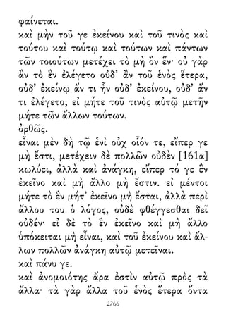 φαίνεται.
καὶ μὴν τοῦ γε ἐκείνου καὶ τοῦ τινὸς καὶ
τούτου καὶ τούτῳ καὶ τούτων καὶ πάντων
τῶν τοιούτων μετέχει τὸ μὴ ὂν ἕν· οὐ γὰρ
ἂν τὸ ἓν ἐλέγετο οὐδ᾽ ἂν τοῦ ἑνὸς ἕτερα,
οὐδ᾽ ἐκείνῳ ἄν τι ἦν οὐδ᾽ ἐκείνου, οὐδ᾽ ἄν
τι ἐλέγετο, εἰ μήτε τοῦ τινὸς αὐτῷ μετῆν
μήτε τῶν ἄλλων τούτων.
ὀρθῶς.
εἶναι μὲν δὴ τῷ ἑνὶ οὐχ οἷόν τε, εἴπερ γε
μὴ ἔστι, μετέχειν δὲ πολλῶν οὐδὲν [161α]
κωλύει, ἀλλὰ καὶ ἀνάγκη, εἴπερ τό γε ἓν
ἐκεῖνο καὶ μὴ ἄλλο μὴ ἔστιν. εἰ μέντοι
μήτε τὸ ἓν μήτ᾽ ἐκεῖνο μὴ ἔσται, ἀλλὰ περὶ
ἄλλου του ὁ λόγος, οὐδὲ φθέγγεσθαι δεῖ
οὐδέν· εἰ δὲ τὸ ἓν ἐκεῖνο καὶ μὴ ἄλλο
ὑπόκειται μὴ εἶναι, καὶ τοῦ ἐκείνου καὶ ἄλ-
λων πολλῶν ἀνάγκη αὐτῷ μετεῖναι.
καὶ πάνυ γε.
καὶ ἀνομοιότης ἄρα ἐστὶν αὐτῷ πρὸς τὰ
ἄλλα· τὰ γὰρ ἄλλα τοῦ ἑνὸς ἕτερα ὄντα
2766
 
