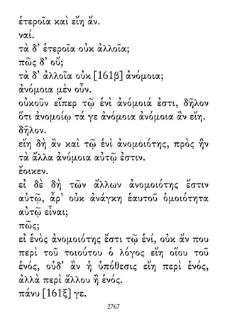 ἑτεροῖα καὶ εἴη ἄν.
ναί.
τὰ δ᾽ ἑτεροῖα οὐκ ἀλλοῖα;
πῶς δ᾽ οὔ;
τὰ δ᾽ ἀλλοῖα οὐκ [161β] ἀνόμοια;
ἀνόμοια μὲν οὖν.
οὐκοῦν εἴπερ τῷ ἑνὶ ἀνόμοιά ἐστι, δῆλον
ὅτι ἀνομοίῳ τά γε ἀνόμοια ἀνόμοια ἂν εἴη.
δῆλον.
εἴη δὴ ἂν καὶ τῷ ἑνὶ ἀνομοιότης, πρὸς ἣν
τὰ ἄλλα ἀνόμοια αὐτῷ ἐστιν.
ἔοικεν.
εἰ δὲ δὴ τῶν ἄλλων ἀνομοιότης ἔστιν
αὐτῷ, ἆρ᾽ οὐκ ἀνάγκη ἑαυτοῦ ὁμοιότητα
αὐτῷ εἶναι;
πῶς;
εἰ ἑνὸς ἀνομοιότης ἔστι τῷ ἑνί, οὐκ ἄν που
περὶ τοῦ τοιούτου ὁ λόγος εἴη οἵου τοῦ
ἑνός, οὐδ᾽ ἂν ἡ ὑπόθεσις εἴη περὶ ἑνός,
ἀλλὰ περὶ ἄλλου ἢ ἑνός.
πάνυ [161ξ] γε.
2767
 