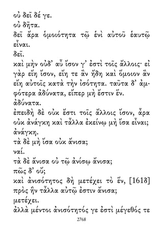 οὐ δεῖ δέ γε.
οὐ δῆτα.
δεῖ ἄρα ὁμοιότητα τῷ ἑνὶ αὐτοῦ ἑαυτῷ
εἶναι.
δεῖ.
καὶ μὴν οὐδ᾽ αὖ ἴσον γ᾽ ἐστὶ τοῖς ἄλλοις· εἰ
γὰρ εἴη ἴσον, εἴη τε ἂν ἤδη καὶ ὅμοιον ἂν
εἴη αὐτοῖς κατὰ τὴν ἰσότητα. ταῦτα δ᾽ ἀμ-
φότερα ἀδύνατα, εἴπερ μὴ ἔστιν ἕν.
ἀδύνατα.
ἐπειδὴ δὲ οὐκ ἔστι τοῖς ἄλλοις ἴσον, ἆρα
οὐκ ἀνάγκη καὶ τἆλλα ἐκείνῳ μὴ ἴσα εἶναι;
ἀνάγκη.
τὰ δὲ μὴ ἴσα οὐκ ἄνισα;
ναί.
τὰ δὲ ἄνισα οὐ τῷ ἀνίσῳ ἄνισα;
πῶς δ᾽ οὔ;
καὶ ἀνισότητος δὴ μετέχει τὸ ἕν, [161δ]
πρὸς ἣν τἆλλα αὐτῷ ἐστιν ἄνισα;
μετέχει.
ἀλλὰ μέντοι ἀνισότητός γε ἐστὶ μέγεθός τε
2768
 