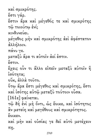 καὶ σμικρότης.
ἔστι γάρ.
ἔστιν ἄρα καὶ μέγεθός τε καὶ σμικρότης
τῷ τοιούτῳ ἑνί;
κινδυνεύει.
μέγεθος μὴν καὶ σμικρότης ἀεὶ ἀφέστατον
ἀλλήλοιν.
πάνυ γε.
μεταξὺ ἄρα τι αὐτοῖν ἀεί ἐστιν.
ἔστιν.
ἔχεις οὖν τι ἄλλο εἰπεῖν μεταξὺ αὐτοῖν ἢ
ἰσότητα;
οὔκ, ἀλλὰ τοῦτο.
ὅτῳ ἄρα ἔστι μέγεθος καὶ σμικρότης, ἔστι
καὶ ἰσότης αὐτῷ μεταξὺ τούτοιν οὖσα.
[161ε] φαίνεται.
τῷ δὴ ἑνὶ μὴ ὄντι, ὡς ἔοικε, καὶ ἰσότητος
ἂν μετείη καὶ μεγέθους καὶ σμικρότητος.
ἔοικεν.
καὶ μὴν καὶ οὐσίας γε δεῖ αὐτὸ μετέχειν
πῃ.
2769
 