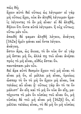 πῶς δή;
ἔχειν αὐτὸ δεῖ οὕτως ὡς λέγομεν· εἰ γὰρ
μὴ οὕτως ἔχει, οὐκ ἂν ἀληθῆ λέγοιμεν ἡμε-
ῖς λέγοντες τὸ ἓν μὴ εἶναι· εἰ δὲ ἀληθῆ,
δῆλον ὅτι ὄντα αὐτὰ λέγομεν. ἢ οὐχ οὕτως;
οὕτω μὲν οὖν.
ἐπειδὴ δέ φαμεν ἀληθῆ λέγειν, ἀνάγκη
[162α] ἡμῖν φάναι καὶ ὄντα λέγειν.
ἀνάγκη.
ἔστιν ἄρα, ὡς ἔοικε, τὸ ἓν οὐκ ὄν· εἰ γὰρ
μὴ ἔσται μὴ ὄν, ἀλλά πῃ τοῦ εἶναι ἀνήσει
πρὸς τὸ μὴ εἶναι, εὐθὺς ἔσται ὄν.
παντάπασι μὲν οὖν.
δεῖ ἄρα αὐτὸ δεσμὸν ἔχειν τοῦ μὴ εἶναι τὸ
εἶναι μὴ ὄν, εἰ μέλλει μὴ εἶναι, ὁμοίως
ὥσπερ τὸ ὂν τὸ μὴ ὂν ἔχειν μὴ εἶναι, ἵνα
τελέως αὖ εἶναι ᾖ· οὕτως γὰρ ἂν τό τε ὂν
μάλιστ᾽ ἂν εἴη καὶ τὸ μὴ ὂν οὐκ ἂν εἴη, με-
τέχοντα τὸ μὲν ὂν οὐσίας τοῦ εἶναι ὄν, μὴ
οὐσίας δὲ τοῦ μὴ εἶναι μὴ [162β] ὄν, εἰ
μέλλει τελέως εἶναι, τὸ δὲ μὴ ὂν μὴ οὐσίας
2770
 