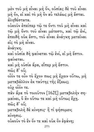μὲν τοῦ μὴ εἶναι μὴ ὄν, οὐσίας δὲ τοῦ εἶναι
μὴ ὄν, εἰ καὶ τὸ μὴ ὂν αὖ τελέως μὴ ἔσται.
ἀληθέστατα.
οὐκοῦν ἐπείπερ τῷ τε ὄντι τοῦ μὴ εἶναι καὶ
τῷ μὴ ὄντι τοῦ εἶναι μέτεστι, καὶ τῷ ἑνί,
ἐπειδὴ οὐκ ἔστι, τοῦ εἶναι ἀνάγκη μετεῖναι
εἰς τὸ μὴ εἶναι.
ἀνάγκη.
καὶ οὐσία δὴ φαίνεται τῷ ἑνί, εἰ μὴ ἔστιν.
φαίνεται.
καὶ μὴ οὐσία ἄρα, εἴπερ μὴ ἔστιν.
πῶς δ᾽ οὔ;
οἷόν τε οὖν τὸ ἔχον πως μὴ ἔχειν οὕτω, μὴ
μεταβάλλον ἐκ ταύτης τῆς ἕξεως;
οὐχ οἷόν τε.
πᾶν ἄρα τὸ τοιοῦτον [162ξ] μεταβολὴν ση-
μαίνει, ὃ ἂν οὕτω τε καὶ μὴ οὕτως ἔχῃ.
πῶς δ᾽ οὔ;
μεταβολὴ δὲ κίνησις· ἢ τί φήσομεν;
κίνησις.
οὐκοῦν τὸ ἓν ὄν τε καὶ οὐκ ὂν ἐφάνη;
2771
 