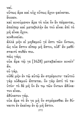 ναί.
οὕτως ἄρα καὶ οὐχ οὕτως ἔχον φαίνεται.
ἔοικεν.
καὶ κινούμενον ἄρα τὸ οὐκ ὂν ἓν πέφανται,
ἐπείπερ καὶ μεταβολὴν ἐκ τοῦ εἶναι ἐπὶ τὸ
μὴ εἶναι ἔχον.
κινδυνεύει.
ἀλλὰ μὴν εἰ μηδαμοῦ γέ ἐστι τῶν ὄντων,
ὡς οὐκ ἔστιν εἴπερ μὴ ἔστιν, οὐδ᾽ ἂν μεθί-
σταιτό ποθέν ποι.
πῶς γάρ;
οὐκ ἄρα τῷ γε [162δ] μεταβαίνειν κινοῖτ᾽
ἄν.
οὐ γάρ.
οὐδὲ μὴν ἐν τῷ αὐτῷ ἂν στρέφοιτο· ταὐτοῦ
γὰρ οὐδαμοῦ ἅπτεται. ὂν γὰρ ἐστὶ τὸ τα-
ὐτόν· τὸ δὲ μὴ ὂν ἔν τῳ τῶν ὄντων ἀδύνα-
τον εἶναι.
ἀδύνατον γάρ.
οὐκ ἄρα τὸ ἕν γε μὴ ὂν στρέφεσθαι ἂν δύ-
ναιτο ἐν ἐκείνῳ ἐν ᾧ μὴ ἔστιν.
2772
 