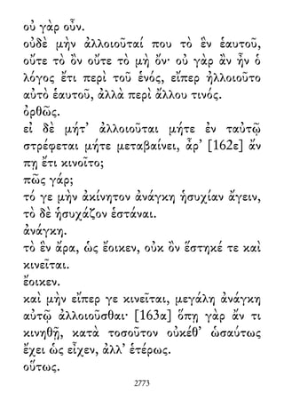 οὐ γὰρ οὖν.
οὐδὲ μὴν ἀλλοιοῦταί που τὸ ἓν ἑαυτοῦ,
οὔτε τὸ ὂν οὔτε τὸ μὴ ὄν· οὐ γὰρ ἂν ἦν ὁ
λόγος ἔτι περὶ τοῦ ἑνός, εἴπερ ἠλλοιοῦτο
αὐτὸ ἑαυτοῦ, ἀλλὰ περὶ ἄλλου τινός.
ὀρθῶς.
εἰ δὲ μήτ᾽ ἀλλοιοῦται μήτε ἐν ταὐτῷ
στρέφεται μήτε μεταβαίνει, ἆρ᾽ [162ε] ἄν
πῃ ἔτι κινοῖτο;
πῶς γάρ;
τό γε μὴν ἀκίνητον ἀνάγκη ἡσυχίαν ἄγειν,
τὸ δὲ ἡσυχάζον ἑστάναι.
ἀνάγκη.
τὸ ἓν ἄρα, ὡς ἔοικεν, οὐκ ὂν ἕστηκέ τε καὶ
κινεῖται.
ἔοικεν.
καὶ μὴν εἴπερ γε κινεῖται, μεγάλη ἀνάγκη
αὐτῷ ἀλλοιοῦσθαι· [163α] ὅπῃ γὰρ ἄν τι
κινηθῇ, κατὰ τοσοῦτον οὐκέθ᾽ ὡσαύτως
ἔχει ὡς εἶχεν, ἀλλ᾽ ἑτέρως.
οὕτως.
2773
 