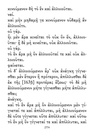 κινούμενον δὴ τὸ ἓν καὶ ἀλλοιοῦται.
ναί.
καὶ μὴν μηδαμῇ γε κινούμενον οὐδαμῇ ἂν
ἀλλοιοῖτο.
οὐ γάρ.
ἧι μὲν ἄρα κινεῖται τὸ οὐκ ὂν ἕν, ἀλλοιο-
ῦται· ᾗ δὲ μὴ κινεῖται, οὐκ ἀλλοιοῦται.
οὐ γάρ.
τὸ ἓν ἄρα μὴ ὂν ἀλλοιοῦταί τε καὶ οὐκ ἀλ-
λοιοῦται.
φαίνεται.
τὸ δ᾽ ἀλλοιούμενον ἆρ᾽ οὐκ ἀνάγκη γίγνε-
σθαι μὲν ἕτερον ἢ πρότερον, ἀπόλλυσθαι δὲ
ἐκ τῆς [163β] προτέρας ἕξεως· τὸ δὲ μὴ
ἀλλοιούμενον μήτε γίγνεσθαι μήτε ἀπόλλυ-
σθαι;
ἀνάγκη.
καὶ τὸ ἓν ἄρα μὴ ὂν ἀλλοιούμενον μὲν γί-
γνεταί τε καὶ ἀπόλλυται, μὴ ἀλλοιούμενον
δὲ οὔτε γίγνεται οὔτε ἀπόλλυται· καὶ οὕτω
τὸ ἓν μὴ ὂν γίγνεταί τε καὶ ἀπόλλυται, καὶ
2774
 