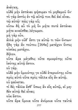 ἀνάγκη.
οὐδὲ μὴν ἑστάναι φήσομεν τὸ μηδαμοῦ ὄν·
τὸ γὰρ ἑστὸς ἐν τῷ αὐτῷ τινι δεῖ ἀεὶ εἶναι.
τῷ αὐτῷ· πῶς γὰρ οὔ;
οὕτω δὴ αὖ τὸ μὴ ὂν μήτε ποτὲ ἑστάναι
μήτε κινεῖσθαι λέγωμεν.
μὴ γὰρ οὖν.
ἀλλὰ μὴν οὐδ᾽ ἔστι γε αὐτῷ τι τῶν ὄντων·
ἤδη γὰρ ἂν τούτου [164α] μετέχον ὄντος
οὐσίας μετέχοι.
δῆλον.
οὔτε ἄρα μέγεθος οὔτε σμικρότης οὔτε
ἰσότης αὐτῷ ἔστιν.
οὐ γάρ.
οὐδὲ μὴν ὁμοιότης γε οὐδὲ ἑτεροιότης οὔτε
πρὸς αὑτὸ οὔτε πρὸς τἆλλα εἴη ἂν αὐτῷ.
οὐ φαίνεται.
τί δέ; τἆλλα ἔσθ᾽ ὅπως ἂν εἴη αὐτῷ, εἰ μη-
δὲν αὐτῷ δεῖ εἶναι;
οὐκ ἔστιν.
οὔτε ἄρα ὅμοια οὔτε ἀνόμοια οὔτε ταὐτὰ
2777
 