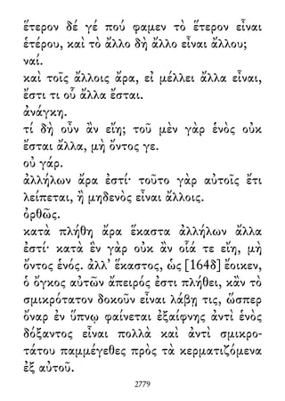 ἕτερον δέ γέ πού φαμεν τὸ ἕτερον εἶναι
ἑτέρου, καὶ τὸ ἄλλο δὴ ἄλλο εἶναι ἄλλου;
ναί.
καὶ τοῖς ἄλλοις ἄρα, εἰ μέλλει ἄλλα εἶναι,
ἔστι τι οὗ ἄλλα ἔσται.
ἀνάγκη.
τί δὴ οὖν ἂν εἴη; τοῦ μὲν γὰρ ἑνὸς οὐκ
ἔσται ἄλλα, μὴ ὄντος γε.
οὐ γάρ.
ἀλλήλων ἄρα ἐστί· τοῦτο γὰρ αὐτοῖς ἔτι
λείπεται, ἢ μηδενὸς εἶναι ἄλλοις.
ὀρθῶς.
κατὰ πλήθη ἄρα ἕκαστα ἀλλήλων ἄλλα
ἐστί· κατὰ ἓν γὰρ οὐκ ἂν οἷά τε εἴη, μὴ
ὄντος ἑνός. ἀλλ᾽ ἕκαστος, ὡς [164δ] ἔοικεν,
ὁ ὄγκος αὐτῶν ἄπειρός ἐστι πλήθει, κἂν τὸ
σμικρότατον δοκοῦν εἶναι λάβῃ τις, ὥσπερ
ὄναρ ἐν ὕπνῳ φαίνεται ἐξαίφνης ἀντὶ ἑνὸς
δόξαντος εἶναι πολλὰ καὶ ἀντὶ σμικρο-
τάτου παμμέγεθες πρὸς τὰ κερματιζόμενα
ἐξ αὐτοῦ.
2779
 