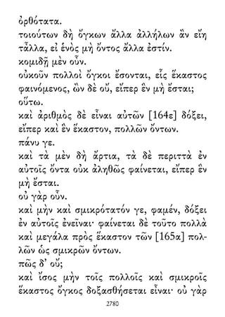 ὀρθότατα.
τοιούτων δὴ ὄγκων ἄλλα ἀλλήλων ἂν εἴη
τἆλλα, εἰ ἑνὸς μὴ ὄντος ἄλλα ἐστίν.
κομιδῇ μὲν οὖν.
οὐκοῦν πολλοὶ ὄγκοι ἔσονται, εἷς ἕκαστος
φαινόμενος, ὢν δὲ οὔ, εἴπερ ἓν μὴ ἔσται;
οὕτω.
καὶ ἀριθμὸς δὲ εἶναι αὐτῶν [164ε] δόξει,
εἴπερ καὶ ἓν ἕκαστον, πολλῶν ὄντων.
πάνυ γε.
καὶ τὰ μὲν δὴ ἄρτια, τὰ δὲ περιττὰ ἐν
αὐτοῖς ὄντα οὐκ ἀληθῶς φαίνεται, εἴπερ ἓν
μὴ ἔσται.
οὐ γὰρ οὖν.
καὶ μὴν καὶ σμικρότατόν γε, φαμέν, δόξει
ἐν αὐτοῖς ἐνεῖναι· φαίνεται δὲ τοῦτο πολλὰ
καὶ μεγάλα πρὸς ἕκαστον τῶν [165α] πολ-
λῶν ὡς σμικρῶν ὄντων.
πῶς δ᾽ οὔ;
καὶ ἴσος μὴν τοῖς πολλοῖς καὶ σμικροῖς
ἕκαστος ὄγκος δοξασθήσεται εἶναι· οὐ γὰρ
2780
 
