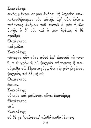 Σωκράτης
εἰκὸς μέντοι σοφὸν ἄνδρα μὴ ληρεῖν· ἐπα-
κολουθήσωμεν οὖν αὐτῷ. ἆρ᾽ οὐκ ἐνίοτε
πνέοντος ἀνέμου τοῦ αὐτοῦ ὁ μὲν ἡμῶν
ῥιγῷ, ὁ δ᾽ οὔ; καὶ ὁ μὲν ἠρέμα, ὁ δὲ
σφόδρα;
Θεαίτητος
καὶ μάλα.
Σωκράτης
πότερον οὖν τότε αὐτὸ ἐφ᾽ ἑαυτοῦ τὸ πνε-
ῦμα ψυχρὸν ἢ οὐ ψυχρὸν φήσομεν; ἢ πει-
σόμεθα τῷ Πρωταγόρᾳ ὅτι τῷ μὲν ῥιγῶντι
ψυχρόν, τῷ δὲ μὴ οὔ;
Θεαίτητος
ἔοικεν.
Σωκράτης
οὐκοῦν καὶ φαίνεται οὕτω ἑκατέρῳ;
Θεαίτητος
ναί.
Σωκράτης
τὸ δέ γε ‘φαίνεται’ αἰσθάνεσθαί ἐστιν;
2448
 