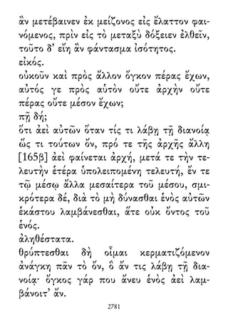 ἂν μετέβαινεν ἐκ μείζονος εἰς ἔλαττον φαι-
νόμενος, πρὶν εἰς τὸ μεταξὺ δόξειεν ἐλθεῖν,
τοῦτο δ᾽ εἴη ἂν φάντασμα ἰσότητος.
εἰκός.
οὐκοῦν καὶ πρὸς ἄλλον ὄγκον πέρας ἔχων,
αὐτός γε πρὸς αὑτὸν οὔτε ἀρχὴν οὔτε
πέρας οὔτε μέσον ἔχων;
πῇ δή;
ὅτι ἀεὶ αὐτῶν ὅταν τίς τι λάβῃ τῇ διανοίᾳ
ὥς τι τούτων ὄν, πρό τε τῆς ἀρχῆς ἄλλη
[165β] ἀεὶ φαίνεται ἀρχή, μετά τε τὴν τε-
λευτὴν ἑτέρα ὑπολειπομένη τελευτή, ἔν τε
τῷ μέσῳ ἄλλα μεσαίτερα τοῦ μέσου, σμι-
κρότερα δέ, διὰ τὸ μὴ δύνασθαι ἑνὸς αὐτῶν
ἑκάστου λαμβάνεσθαι, ἅτε οὐκ ὄντος τοῦ
ἑνός.
ἀληθέστατα.
θρύπτεσθαι δὴ οἶμαι κερματιζόμενον
ἀνάγκη πᾶν τὸ ὄν, ὃ ἄν τις λάβῃ τῇ δια-
νοίᾳ· ὄγκος γάρ που ἄνευ ἑνὸς ἀεὶ λαμ-
βάνοιτ᾽ ἄν.
2781
 