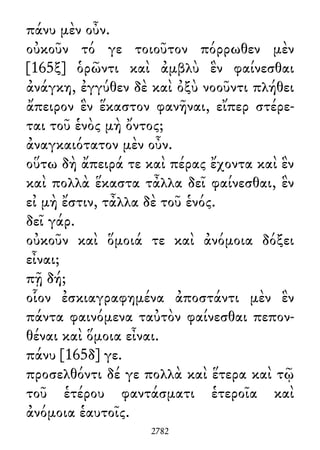 πάνυ μὲν οὖν.
οὐκοῦν τό γε τοιοῦτον πόρρωθεν μὲν
[165ξ] ὁρῶντι καὶ ἀμβλὺ ἓν φαίνεσθαι
ἀνάγκη, ἐγγύθεν δὲ καὶ ὀξὺ νοοῦντι πλήθει
ἄπειρον ἓν ἕκαστον φανῆναι, εἴπερ στέρε-
ται τοῦ ἑνὸς μὴ ὄντος;
ἀναγκαιότατον μὲν οὖν.
οὕτω δὴ ἄπειρά τε καὶ πέρας ἔχοντα καὶ ἓν
καὶ πολλὰ ἕκαστα τἆλλα δεῖ φαίνεσθαι, ἓν
εἰ μὴ ἔστιν, τἆλλα δὲ τοῦ ἑνός.
δεῖ γάρ.
οὐκοῦν καὶ ὅμοιά τε καὶ ἀνόμοια δόξει
εἶναι;
πῇ δή;
οἷον ἐσκιαγραφημένα ἀποστάντι μὲν ἓν
πάντα φαινόμενα ταὐτὸν φαίνεσθαι πεπον-
θέναι καὶ ὅμοια εἶναι.
πάνυ [165δ] γε.
προσελθόντι δέ γε πολλὰ καὶ ἕτερα καὶ τῷ
τοῦ ἑτέρου φαντάσματι ἑτεροῖα καὶ
ἀνόμοια ἑαυτοῖς.
2782
 