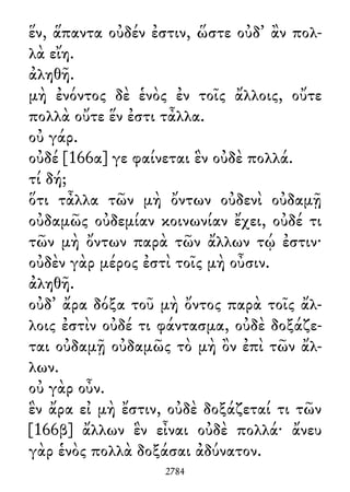 ἕν, ἅπαντα οὐδέν ἐστιν, ὥστε οὐδ᾽ ἂν πολ-
λὰ εἴη.
ἀληθῆ.
μὴ ἐνόντος δὲ ἑνὸς ἐν τοῖς ἄλλοις, οὔτε
πολλὰ οὔτε ἕν ἐστι τἆλλα.
οὐ γάρ.
οὐδέ [166α] γε φαίνεται ἓν οὐδὲ πολλά.
τί δή;
ὅτι τἆλλα τῶν μὴ ὄντων οὐδενὶ οὐδαμῇ
οὐδαμῶς οὐδεμίαν κοινωνίαν ἔχει, οὐδέ τι
τῶν μὴ ὄντων παρὰ τῶν ἄλλων τῴ ἐστιν·
οὐδὲν γὰρ μέρος ἐστὶ τοῖς μὴ οὖσιν.
ἀληθῆ.
οὐδ᾽ ἄρα δόξα τοῦ μὴ ὄντος παρὰ τοῖς ἄλ-
λοις ἐστὶν οὐδέ τι φάντασμα, οὐδὲ δοξάζε-
ται οὐδαμῇ οὐδαμῶς τὸ μὴ ὂν ἐπὶ τῶν ἄλ-
λων.
οὐ γὰρ οὖν.
ἓν ἄρα εἰ μὴ ἔστιν, οὐδὲ δοξάζεταί τι τῶν
[166β] ἄλλων ἓν εἶναι οὐδὲ πολλά· ἄνευ
γὰρ ἑνὸς πολλὰ δοξάσαι ἀδύνατον.
2784
 
