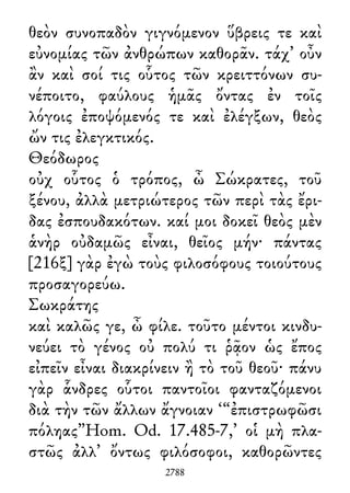 θεὸν συνοπαδὸν γιγνόμενον ὕβρεις τε καὶ
εὐνομίας τῶν ἀνθρώπων καθορᾶν. τάχ᾽ οὖν
ἂν καὶ σοί τις οὗτος τῶν κρειττόνων συ-
νέποιτο, φαύλους ἡμᾶς ὄντας ἐν τοῖς
λόγοις ἐποψόμενός τε καὶ ἐλέγξων, θεὸς
ὤν τις ἐλεγκτικός.
Θεόδωρος
οὐχ οὗτος ὁ τρόπος, ὦ Σώκρατες, τοῦ
ξένου, ἀλλὰ μετριώτερος τῶν περὶ τὰς ἔρι-
δας ἐσπουδακότων. καί μοι δοκεῖ θεὸς μὲν
ἁνὴρ οὐδαμῶς εἶναι, θεῖος μήν· πάντας
[216ξ] γὰρ ἐγὼ τοὺς φιλοσόφους τοιούτους
προσαγορεύω.
Σωκράτης
καὶ καλῶς γε, ὦ φίλε. τοῦτο μέντοι κινδυ-
νεύει τὸ γένος οὐ πολύ τι ῥᾷον ὡς ἔπος
εἰπεῖν εἶναι διακρίνειν ἢ τὸ τοῦ θεοῦ· πάνυ
γὰρ ἇνδρες οὗτοι παντοῖοι φανταζόμενοι
διὰ τὴν τῶν ἄλλων ἄγνοιαν ‘“ἐπιστρωφῶσι
πόληας”Hom. Od. 17.485-7,’ οἱ μὴ πλα-
στῶς ἀλλ᾽ ὄντως φιλόσοφοι, καθορῶντες
2788
 