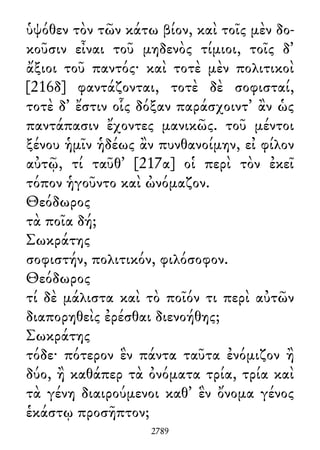 ὑψόθεν τὸν τῶν κάτω βίον, καὶ τοῖς μὲν δο-
κοῦσιν εἶναι τοῦ μηδενὸς τίμιοι, τοῖς δ᾽
ἄξιοι τοῦ παντός· καὶ τοτὲ μὲν πολιτικοὶ
[216δ] φαντάζονται, τοτὲ δὲ σοφισταί,
τοτὲ δ᾽ ἔστιν οἷς δόξαν παράσχοιντ᾽ ἂν ὡς
παντάπασιν ἔχοντες μανικῶς. τοῦ μέντοι
ξένου ἡμῖν ἡδέως ἂν πυνθανοίμην, εἰ φίλον
αὐτῷ, τί ταῦθ᾽ [217α] οἱ περὶ τὸν ἐκεῖ
τόπον ἡγοῦντο καὶ ὠνόμαζον.
Θεόδωρος
τὰ ποῖα δή;
Σωκράτης
σοφιστήν, πολιτικόν, φιλόσοφον.
Θεόδωρος
τί δὲ μάλιστα καὶ τὸ ποῖόν τι περὶ αὐτῶν
διαπορηθεὶς ἐρέσθαι διενοήθης;
Σωκράτης
τόδε· πότερον ἓν πάντα ταῦτα ἐνόμιζον ἢ
δύο, ἢ καθάπερ τὰ ὀνόματα τρία, τρία καὶ
τὰ γένη διαιρούμενοι καθ᾽ ἓν ὄνομα γένος
ἑκάστῳ προσῆπτον;
2789
 